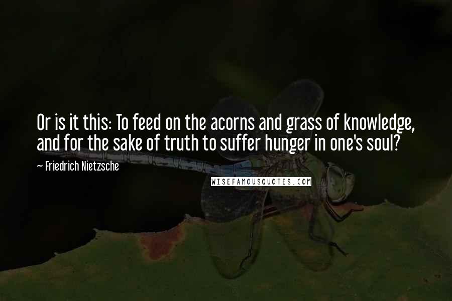 Friedrich Nietzsche Quotes: Or is it this: To feed on the acorns and grass of knowledge, and for the sake of truth to suffer hunger in one's soul?