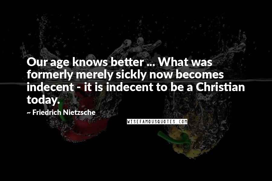 Friedrich Nietzsche Quotes: Our age knows better ... What was formerly merely sickly now becomes indecent - it is indecent to be a Christian today.