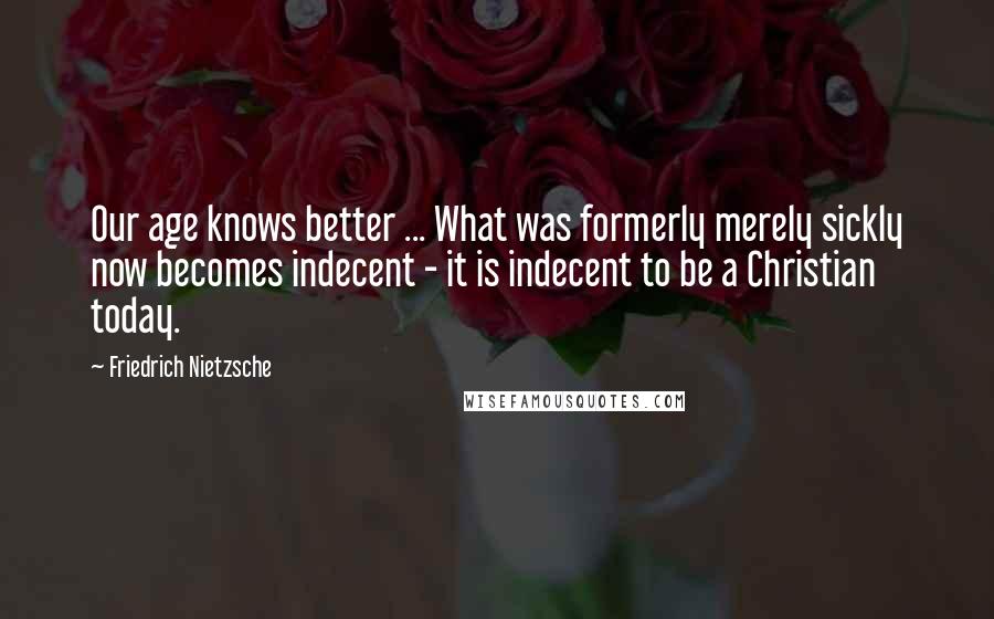 Friedrich Nietzsche Quotes: Our age knows better ... What was formerly merely sickly now becomes indecent - it is indecent to be a Christian today.