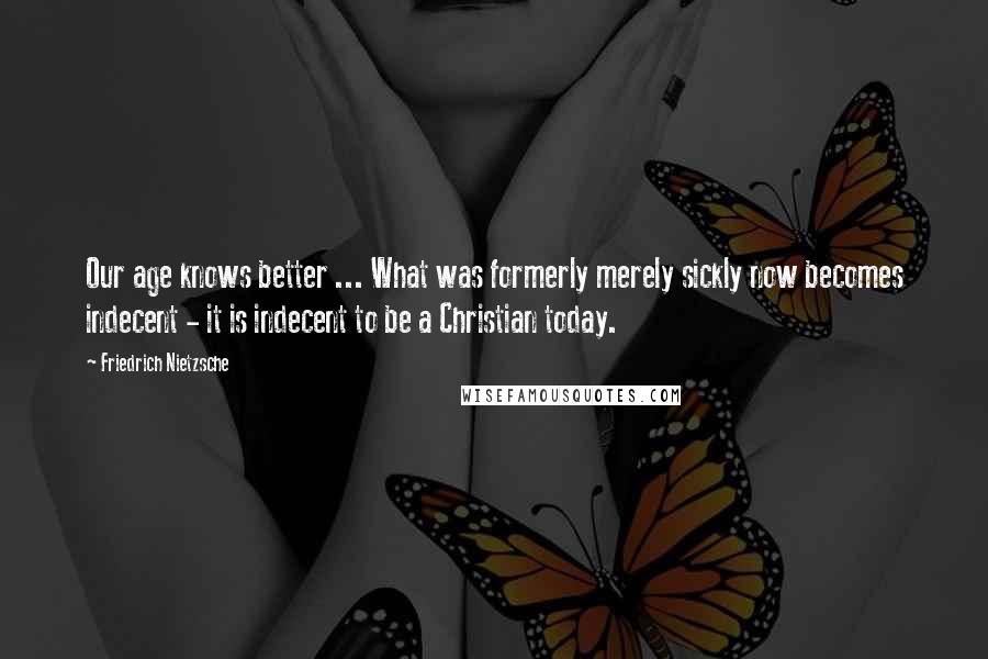 Friedrich Nietzsche Quotes: Our age knows better ... What was formerly merely sickly now becomes indecent - it is indecent to be a Christian today.