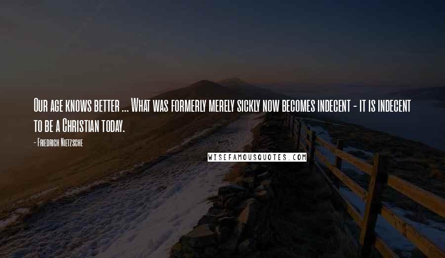Friedrich Nietzsche Quotes: Our age knows better ... What was formerly merely sickly now becomes indecent - it is indecent to be a Christian today.