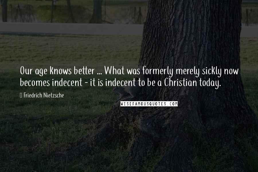 Friedrich Nietzsche Quotes: Our age knows better ... What was formerly merely sickly now becomes indecent - it is indecent to be a Christian today.