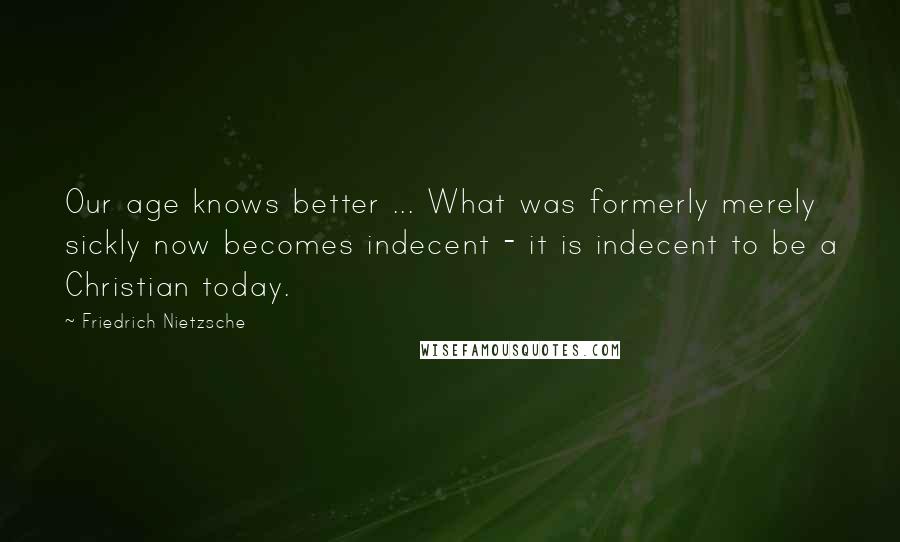 Friedrich Nietzsche Quotes: Our age knows better ... What was formerly merely sickly now becomes indecent - it is indecent to be a Christian today.
