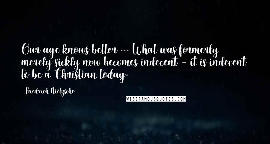 Friedrich Nietzsche Quotes: Our age knows better ... What was formerly merely sickly now becomes indecent - it is indecent to be a Christian today.