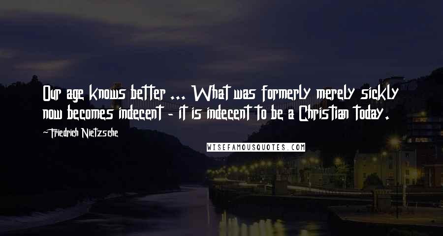 Friedrich Nietzsche Quotes: Our age knows better ... What was formerly merely sickly now becomes indecent - it is indecent to be a Christian today.