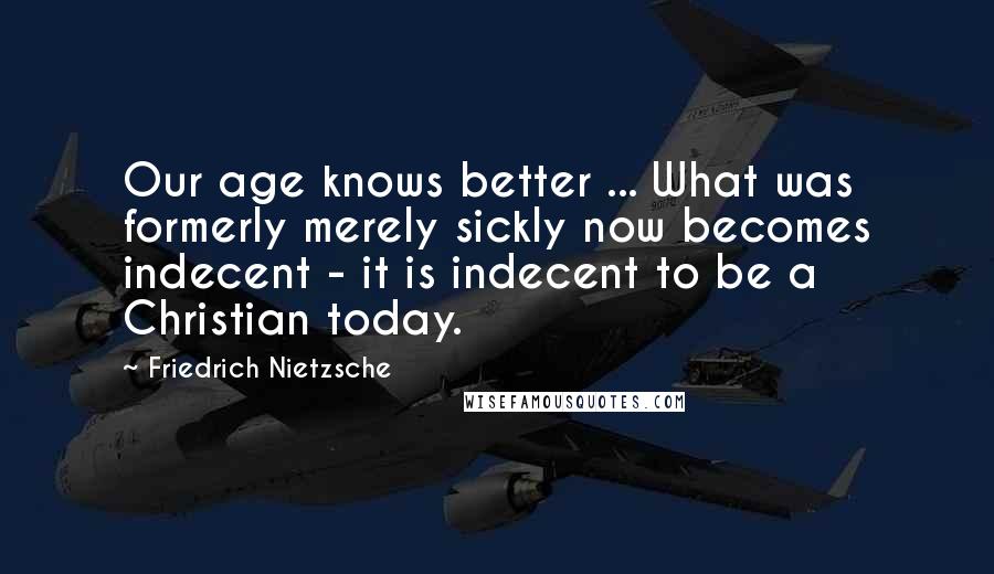 Friedrich Nietzsche Quotes: Our age knows better ... What was formerly merely sickly now becomes indecent - it is indecent to be a Christian today.