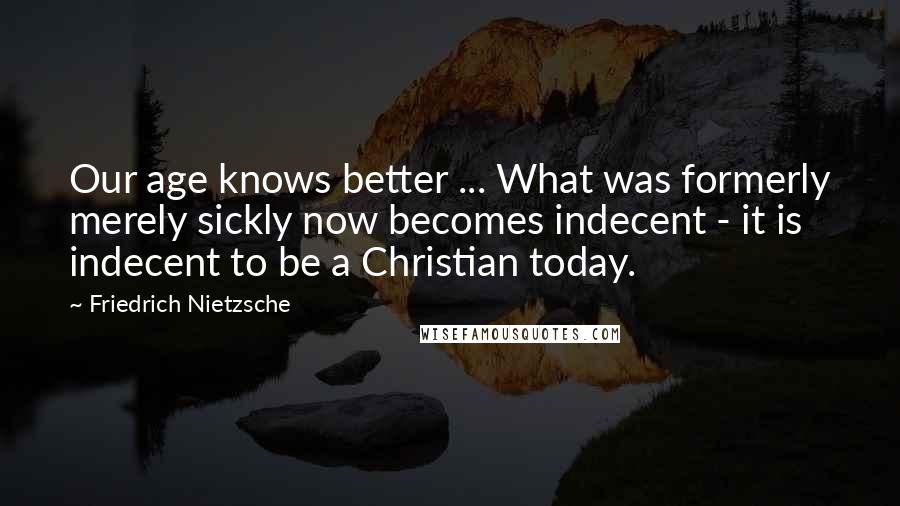 Friedrich Nietzsche Quotes: Our age knows better ... What was formerly merely sickly now becomes indecent - it is indecent to be a Christian today.