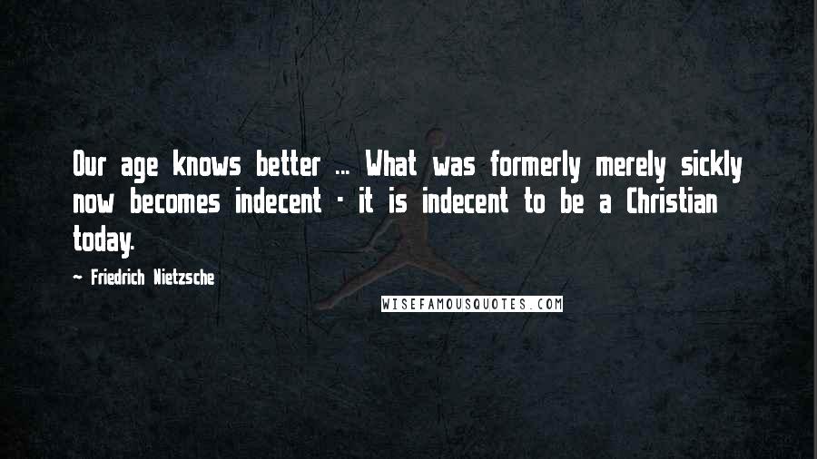 Friedrich Nietzsche Quotes: Our age knows better ... What was formerly merely sickly now becomes indecent - it is indecent to be a Christian today.