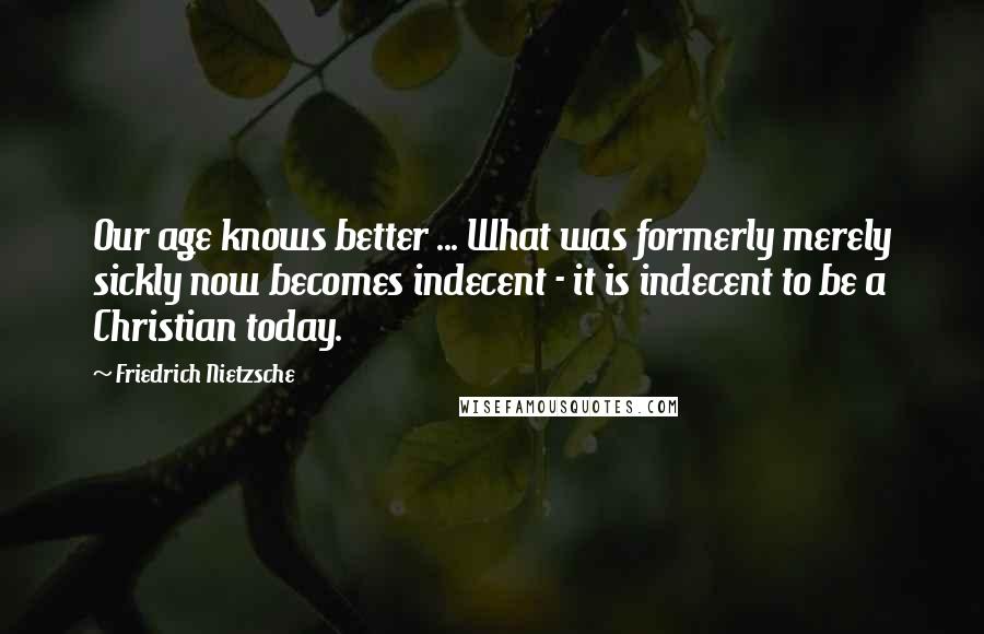 Friedrich Nietzsche Quotes: Our age knows better ... What was formerly merely sickly now becomes indecent - it is indecent to be a Christian today.