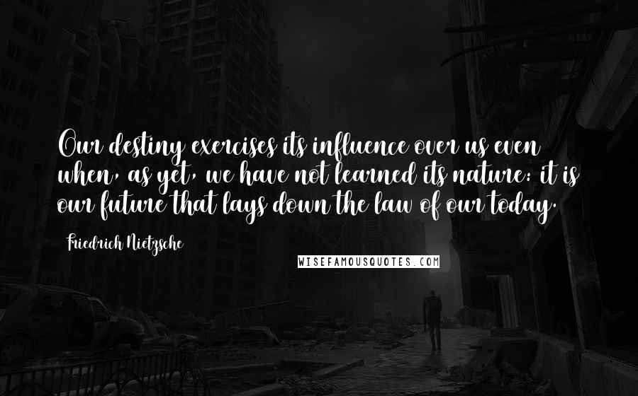 Friedrich Nietzsche Quotes: Our destiny exercises its influence over us even when, as yet, we have not learned its nature: it is our future that lays down the law of our today.