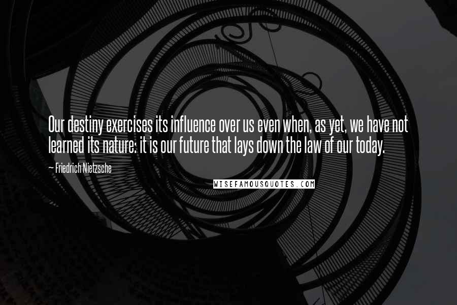 Friedrich Nietzsche Quotes: Our destiny exercises its influence over us even when, as yet, we have not learned its nature: it is our future that lays down the law of our today.