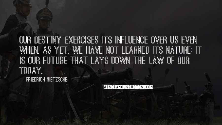 Friedrich Nietzsche Quotes: Our destiny exercises its influence over us even when, as yet, we have not learned its nature: it is our future that lays down the law of our today.