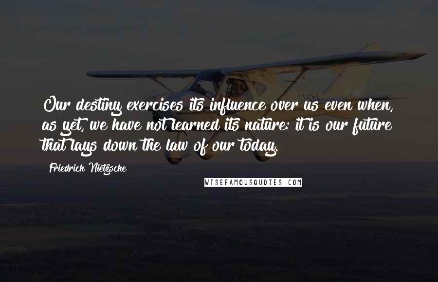 Friedrich Nietzsche Quotes: Our destiny exercises its influence over us even when, as yet, we have not learned its nature: it is our future that lays down the law of our today.