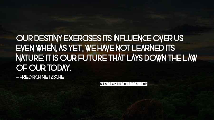 Friedrich Nietzsche Quotes: Our destiny exercises its influence over us even when, as yet, we have not learned its nature: it is our future that lays down the law of our today.