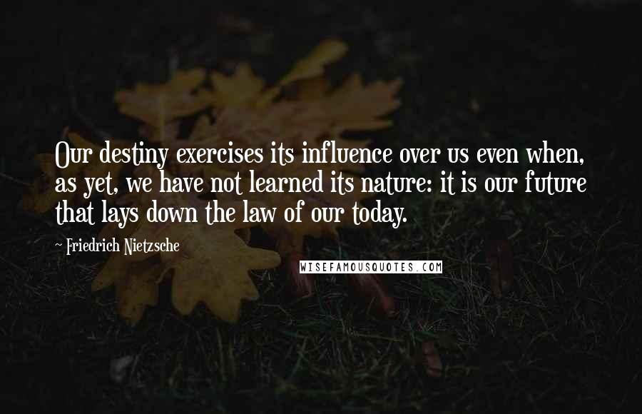 Friedrich Nietzsche Quotes: Our destiny exercises its influence over us even when, as yet, we have not learned its nature: it is our future that lays down the law of our today.