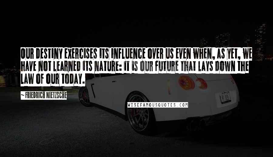 Friedrich Nietzsche Quotes: Our destiny exercises its influence over us even when, as yet, we have not learned its nature: it is our future that lays down the law of our today.