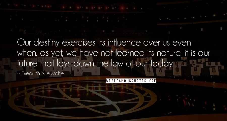 Friedrich Nietzsche Quotes: Our destiny exercises its influence over us even when, as yet, we have not learned its nature: it is our future that lays down the law of our today.