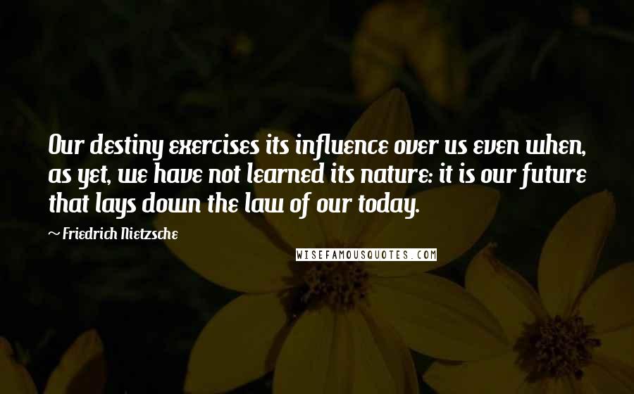 Friedrich Nietzsche Quotes: Our destiny exercises its influence over us even when, as yet, we have not learned its nature: it is our future that lays down the law of our today.