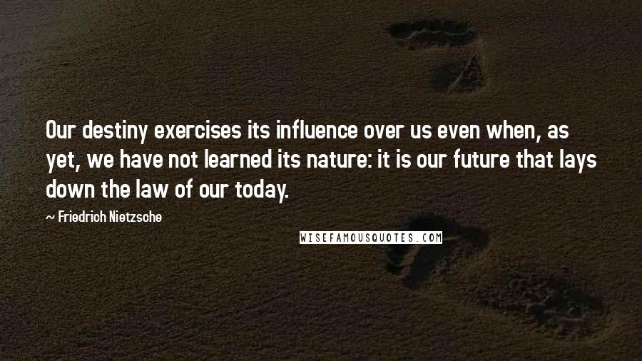 Friedrich Nietzsche Quotes: Our destiny exercises its influence over us even when, as yet, we have not learned its nature: it is our future that lays down the law of our today.