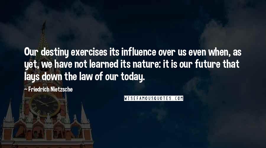 Friedrich Nietzsche Quotes: Our destiny exercises its influence over us even when, as yet, we have not learned its nature: it is our future that lays down the law of our today.