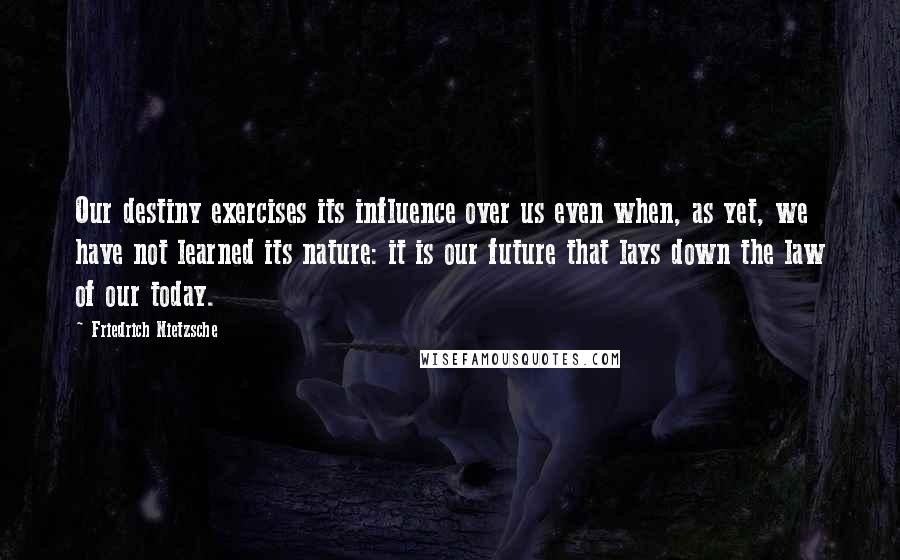 Friedrich Nietzsche Quotes: Our destiny exercises its influence over us even when, as yet, we have not learned its nature: it is our future that lays down the law of our today.