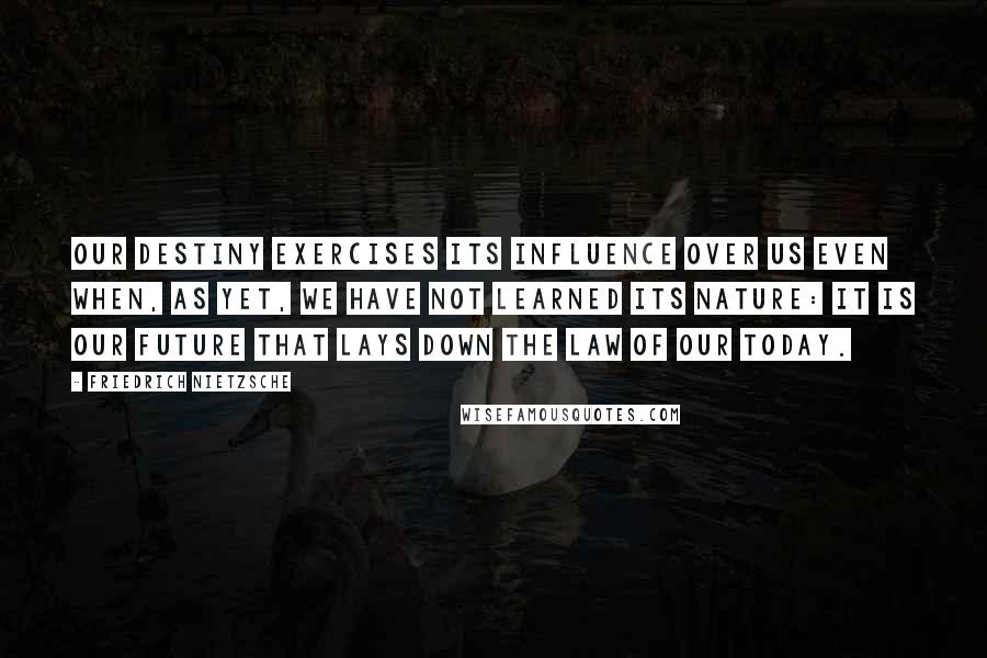 Friedrich Nietzsche Quotes: Our destiny exercises its influence over us even when, as yet, we have not learned its nature: it is our future that lays down the law of our today.