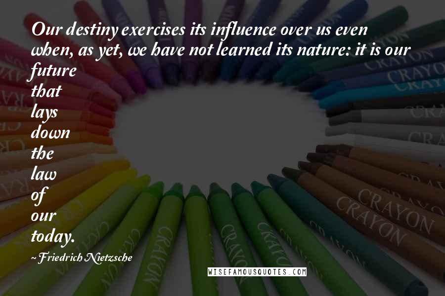 Friedrich Nietzsche Quotes: Our destiny exercises its influence over us even when, as yet, we have not learned its nature: it is our future that lays down the law of our today.