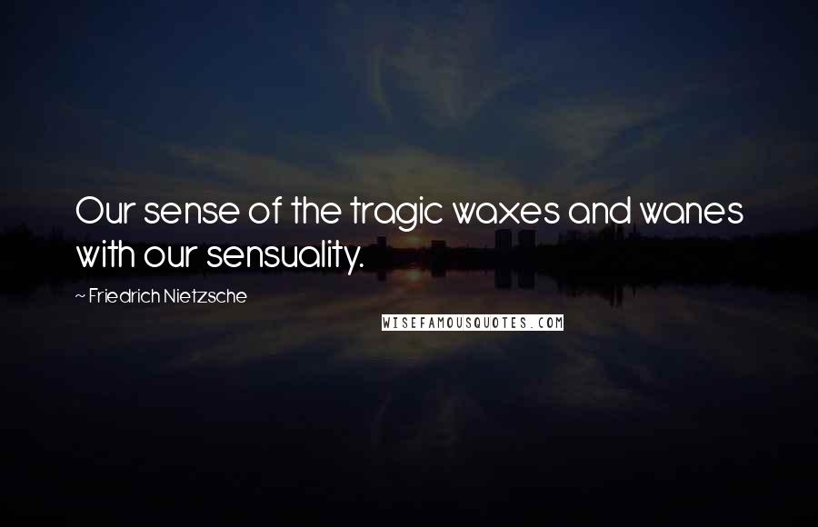 Friedrich Nietzsche Quotes: Our sense of the tragic waxes and wanes with our sensuality.