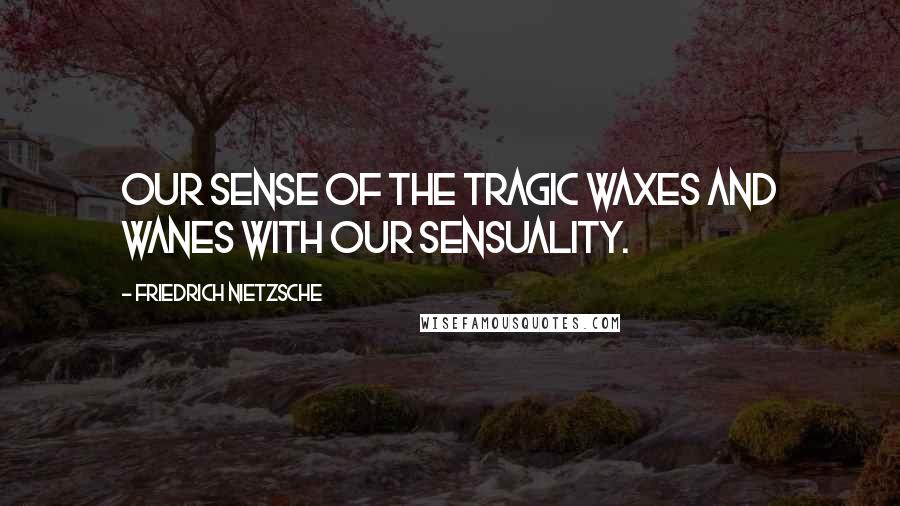 Friedrich Nietzsche Quotes: Our sense of the tragic waxes and wanes with our sensuality.