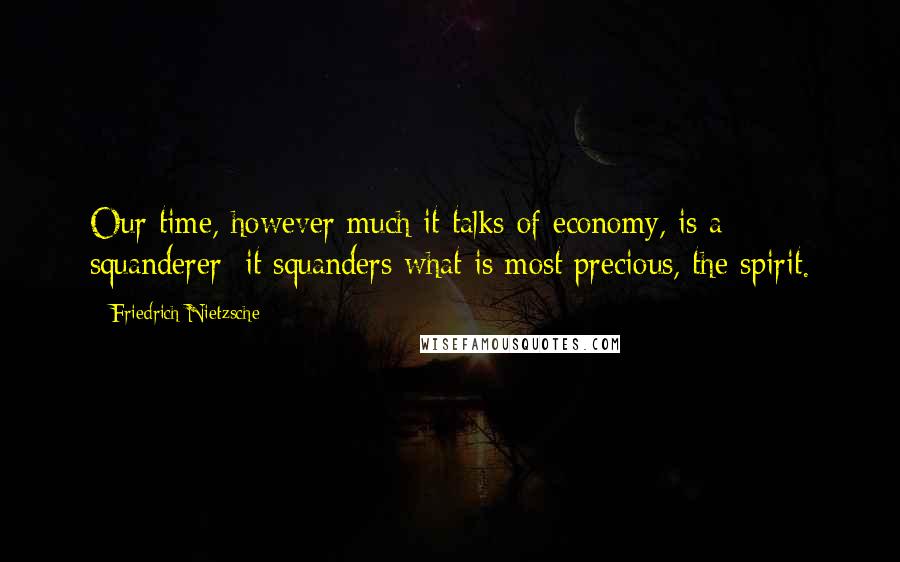 Friedrich Nietzsche Quotes: Our time, however much it talks of economy, is a squanderer: it squanders what is most precious, the spirit.