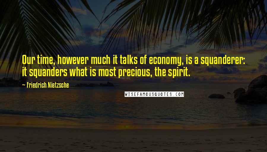 Friedrich Nietzsche Quotes: Our time, however much it talks of economy, is a squanderer: it squanders what is most precious, the spirit.