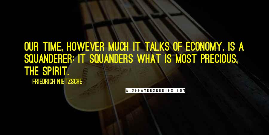 Friedrich Nietzsche Quotes: Our time, however much it talks of economy, is a squanderer: it squanders what is most precious, the spirit.