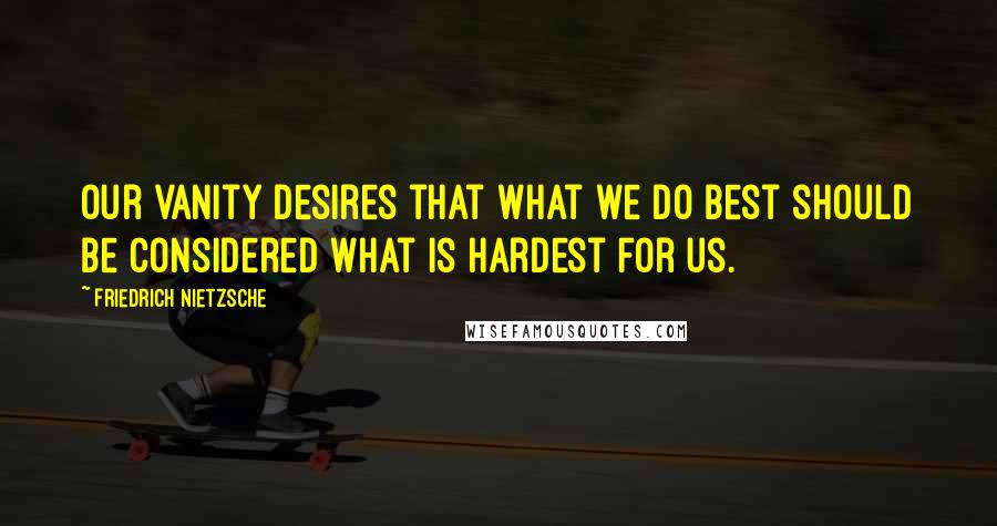 Friedrich Nietzsche Quotes: Our vanity desires that what we do best should be considered what is hardest for us.