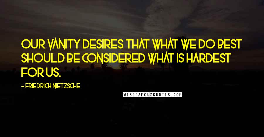 Friedrich Nietzsche Quotes: Our vanity desires that what we do best should be considered what is hardest for us.