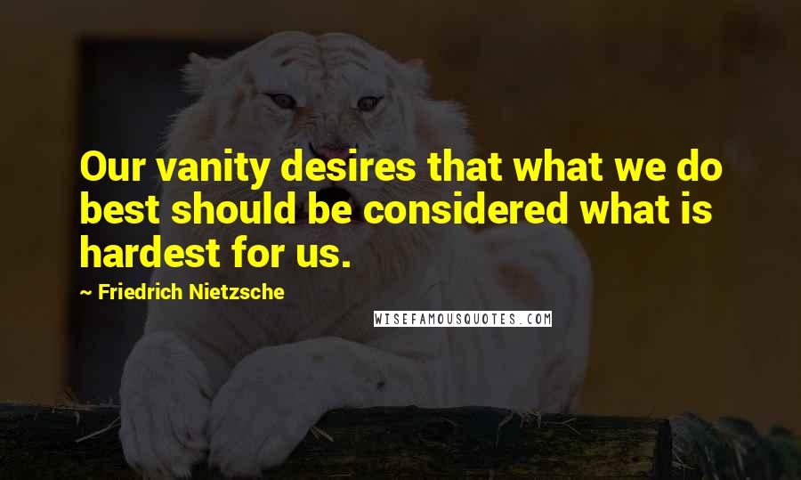 Friedrich Nietzsche Quotes: Our vanity desires that what we do best should be considered what is hardest for us.