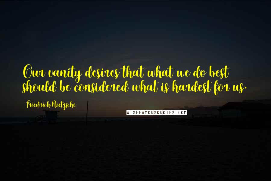 Friedrich Nietzsche Quotes: Our vanity desires that what we do best should be considered what is hardest for us.