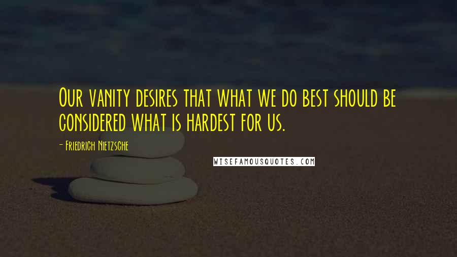 Friedrich Nietzsche Quotes: Our vanity desires that what we do best should be considered what is hardest for us.