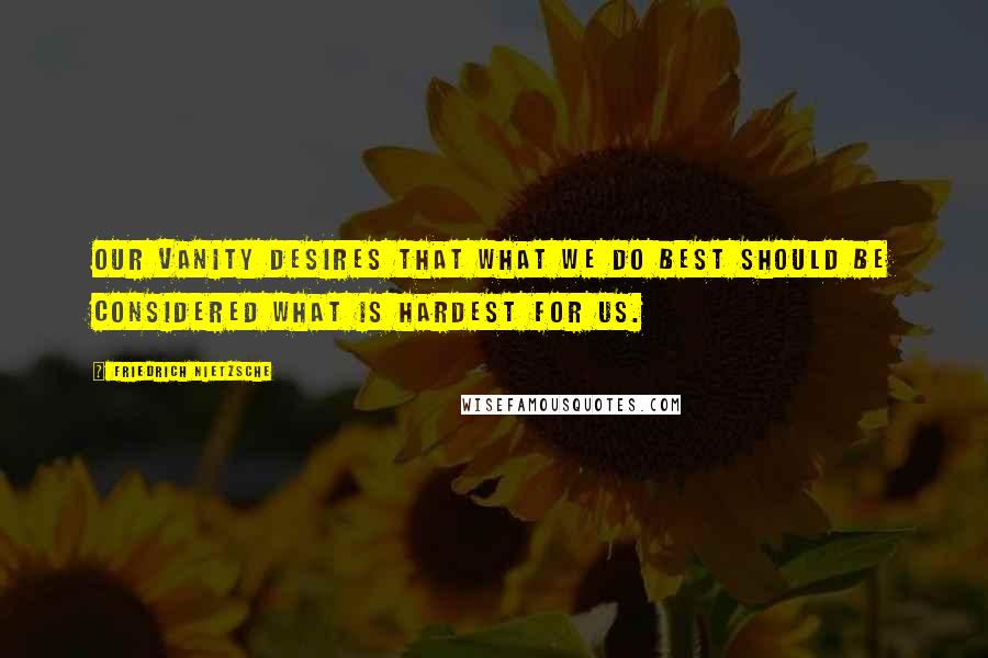 Friedrich Nietzsche Quotes: Our vanity desires that what we do best should be considered what is hardest for us.