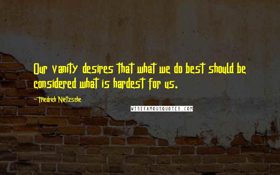 Friedrich Nietzsche Quotes: Our vanity desires that what we do best should be considered what is hardest for us.