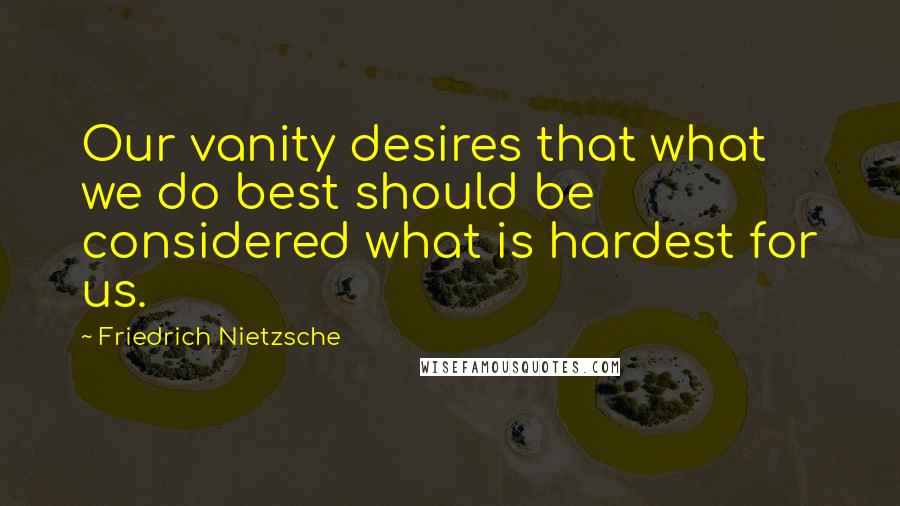 Friedrich Nietzsche Quotes: Our vanity desires that what we do best should be considered what is hardest for us.