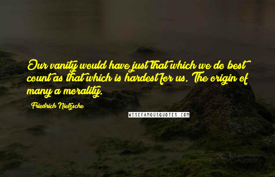 Friedrich Nietzsche Quotes: Our vanity would have just that which we do best count as that which is hardest for us. The origin of many a morality.