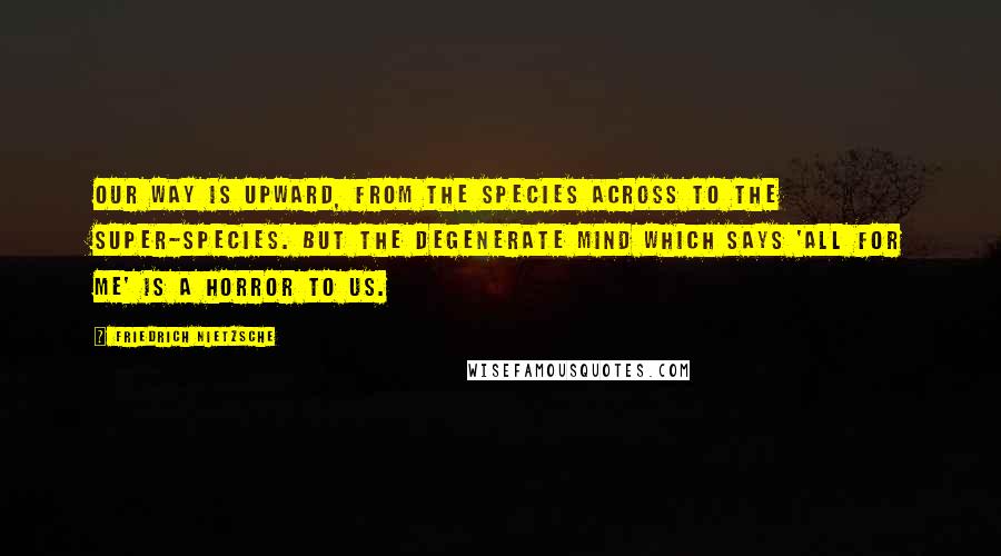 Friedrich Nietzsche Quotes: Our way is upward, from the species across to the super-species. But the degenerate mind which says 'All for me' is a horror to us.