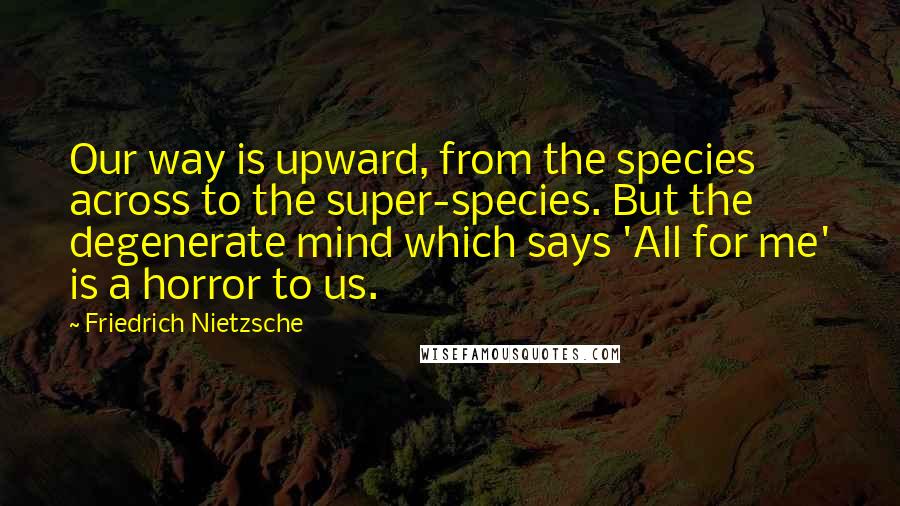 Friedrich Nietzsche Quotes: Our way is upward, from the species across to the super-species. But the degenerate mind which says 'All for me' is a horror to us.