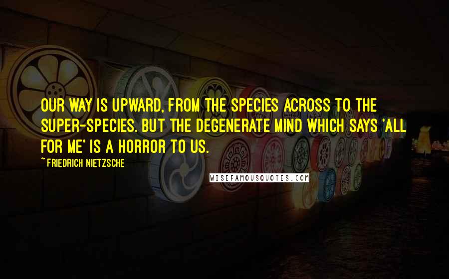 Friedrich Nietzsche Quotes: Our way is upward, from the species across to the super-species. But the degenerate mind which says 'All for me' is a horror to us.