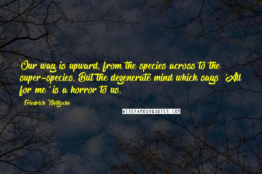 Friedrich Nietzsche Quotes: Our way is upward, from the species across to the super-species. But the degenerate mind which says 'All for me' is a horror to us.