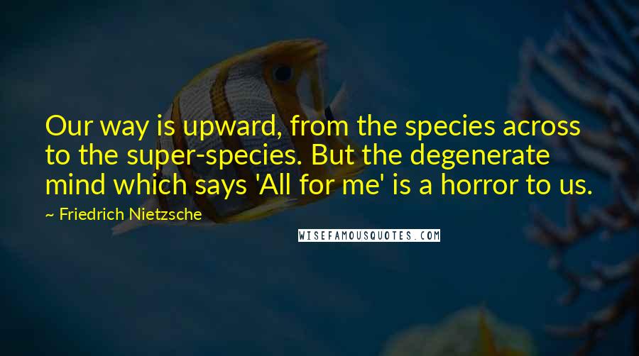 Friedrich Nietzsche Quotes: Our way is upward, from the species across to the super-species. But the degenerate mind which says 'All for me' is a horror to us.
