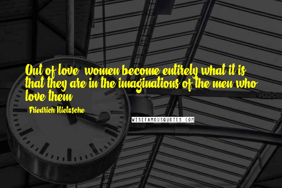 Friedrich Nietzsche Quotes: Out of love, women become entirely what it is that they are in the imaginations of the men who love them.