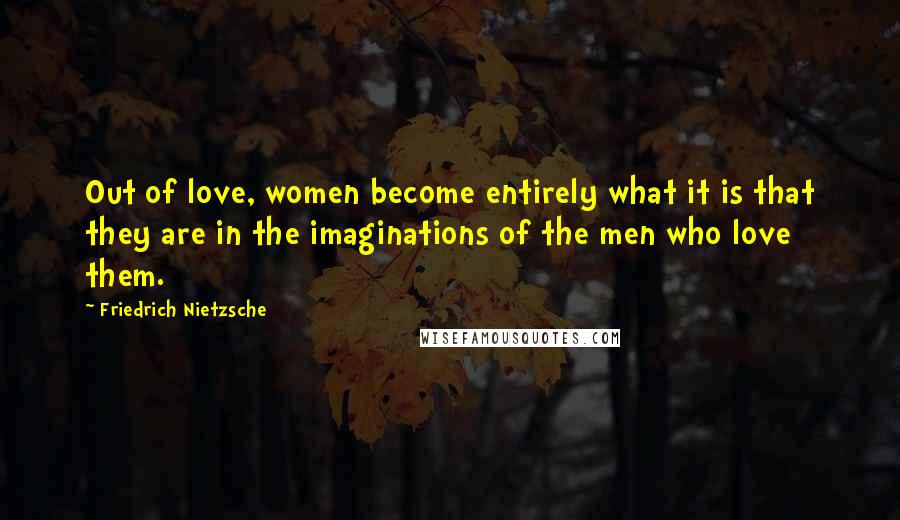 Friedrich Nietzsche Quotes: Out of love, women become entirely what it is that they are in the imaginations of the men who love them.