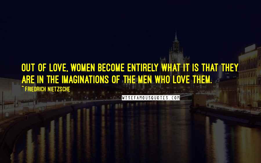 Friedrich Nietzsche Quotes: Out of love, women become entirely what it is that they are in the imaginations of the men who love them.