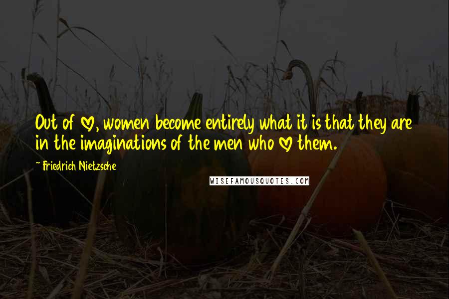 Friedrich Nietzsche Quotes: Out of love, women become entirely what it is that they are in the imaginations of the men who love them.